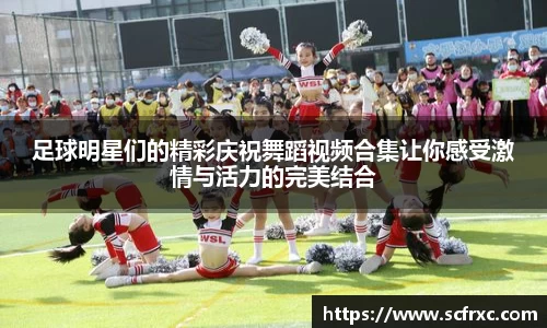 足球明星们的精彩庆祝舞蹈视频合集让你感受激情与活力的完美结合